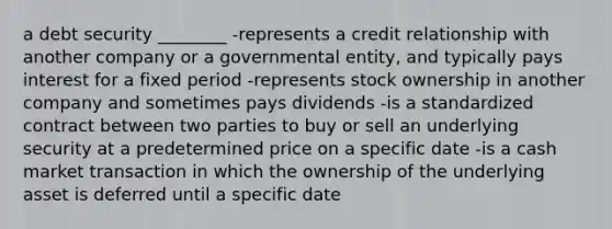 a debt security ________ -represents a credit relationship with another company or a governmental entity, and typically pays interest for a fixed period -represents stock ownership in another company and sometimes pays dividends -is a standardized contract between two parties to buy or sell an underlying security at a predetermined price on a specific date -is a cash market transaction in which the ownership of the underlying asset is deferred until a specific date