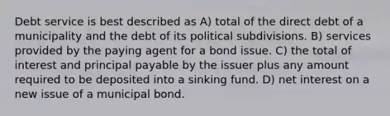 Debt service is best described as A) total of the direct debt of a municipality and the debt of its political subdivisions. B) services provided by the paying agent for a bond issue. C) the total of interest and principal payable by the issuer plus any amount required to be deposited into a sinking fund. D) net interest on a new issue of a municipal bond.