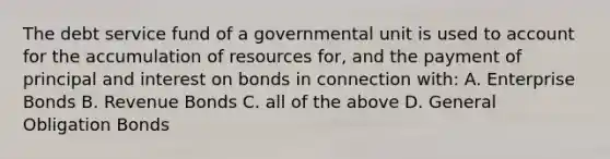 The debt service fund of a governmental unit is used to account for the accumulation of resources for, and the payment of principal and interest on bonds in connection with: A. Enterprise Bonds B. Revenue Bonds C. all of the above D. General Obligation Bonds