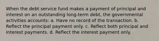 When the debt service fund makes a payment of principal and interest on an outstanding long-term debt, the governmental activities accounts: a. Have no record of the transaction. b. Reflect the principal payment only. c. Reflect both principal and interest payments. d. Reflect the interest payment only.