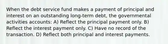 When the debt service fund makes a payment of principal and interest on an outstanding long-term debt, the governmental activities accounts: A) Reflect the principal payment only. B) Reflect the interest payment only. C) Have no record of the transaction. D) Reflect both principal and interest payments.