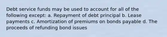 Debt service funds may be used to account for all of the following except: a. Repayment of debt principal b. Lease payments c. Amortization of premiums on bonds payable d. The proceeds of refunding bond issues