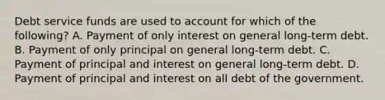 Debt service funds are used to account for which of the following? A. Payment of only interest on general long-term debt. B. Payment of only principal on general long-term debt. C. Payment of principal and interest on general long-term debt. D. Payment of principal and interest on all debt of the government.