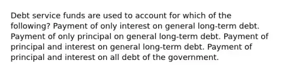 Debt service funds are used to account for which of the following? Payment of only interest on general long-term debt. Payment of only principal on general long-term debt. Payment of principal and interest on general long-term debt. Payment of principal and interest on all debt of the government.