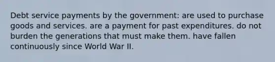 Debt service payments by the government: are used to purchase goods and services. are a payment for past expenditures. do not burden the generations that must make them. have fallen continuously since World War II.