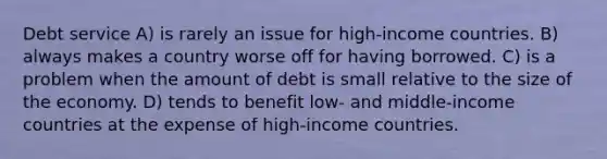 Debt service A) is rarely an issue for high-income countries. B) always makes a country worse off for having borrowed. C) is a problem when the amount of debt is small relative to the size of the economy. D) tends to benefit low- and middle-income countries at the expense of high-income countries.