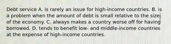 Debt service A. is rarely an issue for high-income countries. B. is a problem when the amount of debt is small relative to the size of the economy. C. always makes a country worse off for having borrowed. D. tends to benefit low- and middle-income countries at the expense of high-income countries.