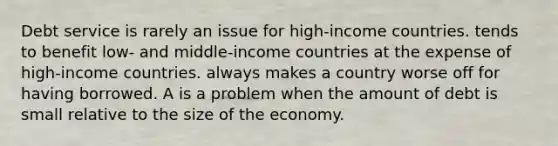 Debt service is rarely an issue for high-income countries. tends to benefit low- and middle-income countries at the expense of high-income countries. always makes a country worse off for having borrowed. A is a problem when the amount of debt is small relative to the size of the economy.