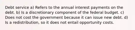 Debt service a) Refers to the annual interest payments on the debt. b) Is a discretionary component of the federal budget. c) Does not cost the government because it can issue new debt. d) Is a redistribution, so it does not entail opportunity costs.