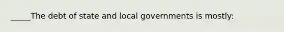 _____The debt of state and local governments is mostly: