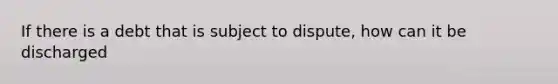 If there is a debt that is subject to dispute, how can it be discharged