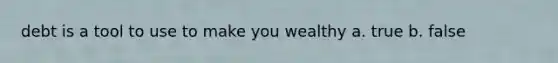 debt is a tool to use to make you wealthy a. true b. false