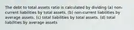 The debt to total assets ratio is calculated by dividing (a) non-current liabilities by total assets. (b) non-current liabilities by average assets. (c) total liabilities by total assets. (d) total liabilities by average assets