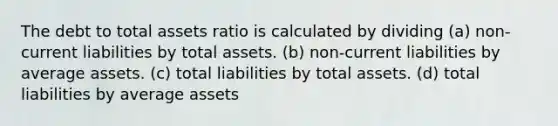 The debt to total assets ratio is calculated by dividing (a) non-current liabilities by total assets. (b) non-current liabilities by average assets. (c) total liabilities by total assets. (d) total liabilities by average assets