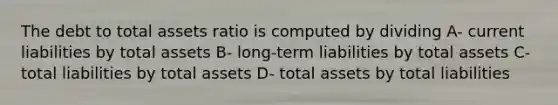 The debt to total assets ratio is computed by dividing A- current liabilities by total assets B- long-term liabilities by total assets C- total liabilities by total assets D- total assets by total liabilities