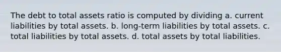 The debt to total assets ratio is computed by dividing a. current liabilities by total assets. b. long-term liabilities by total assets. c. total liabilities by total assets. d. total assets by total liabilities.