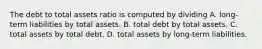 The debt to total assets ratio is computed by dividing A. long-term liabilities by total assets. B. total debt by total assets. C. total assets by total debt. D. total assets by long-term liabilities.