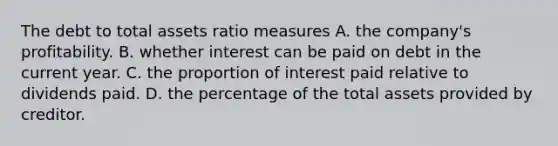 The debt to total assets ratio measures A. the company's profitability. B. whether interest can be paid on debt in the current year. C. the proportion of interest paid relative to dividends paid. D. the percentage of the total assets provided by creditor.