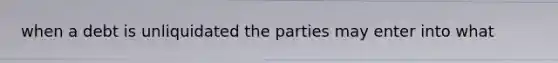 when a debt is unliquidated the parties may enter into what