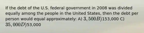 If the debt of the U.S. federal government in 2008 was divided equally among the people in the United States, then the debt per person would equal approximately: A) 3,500 B)153,000 C) 35,000 D)53,000