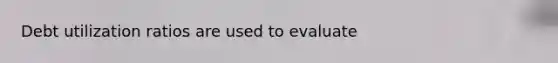 Debt utilization ratios are used to evaluate