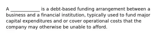 A _____________ is a debt-based funding arrangement between a business and a financial institution, typically used to fund major capital expenditures and or cover operational costs that the company may otherwise be unable to afford.