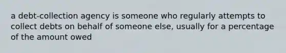 a debt-collection agency is someone who regularly attempts to collect debts on behalf of someone else, usually for a percentage of the amount owed