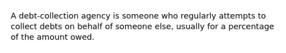 A debt-collection agency is someone who regularly attempts to collect debts on behalf of someone else, usually for a percentage of the amount owed.
