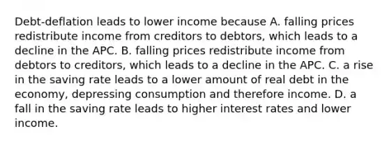 Debt-deflation leads to lower income because A. falling prices redistribute income from creditors to debtors, which leads to a decline in the APC. B. falling prices redistribute income from debtors to creditors, which leads to a decline in the APC. C. a rise in the saving rate leads to a lower amount of real debt in the economy, depressing consumption and therefore income. D. a fall in the saving rate leads to higher interest rates and lower income.