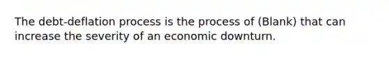 The​ debt-deflation process is the process of (Blank) that can increase the severity of an economic downturn.