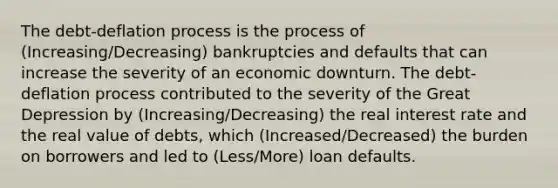 The​ debt-deflation process is the process of (Increasing/Decreasing) bankruptcies and defaults that can increase the severity of an economic downturn. The​ debt-deflation process contributed to the severity of the Great Depression by (Increasing/Decreasing) the real interest rate and the real value of​ debts, which (Increased/Decreased) the burden on borrowers and led to (Less/More) loan defaults.