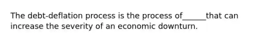 The​ debt-deflation process is the process of______that can increase the severity of an economic downturn.