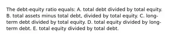 The debt-equity ratio equals: A. total debt divided by total equity. B. total assets minus total debt, divided by total equity. C. long-term debt divided by total equity. D. total equity divided by long-term debt. E. total equity divided by total debt.