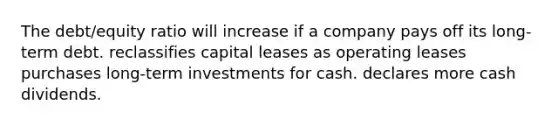 The debt/equity ratio will increase if a company pays off its long-term debt. reclassifies capital leases as operating leases purchases long-term investments for cash. declares more cash dividends.