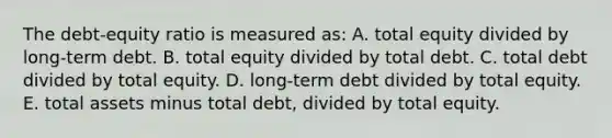 The debt-equity ratio is measured as: A. total equity divided by long-term debt. B. total equity divided by total debt. C. total debt divided by total equity. D. long-term debt divided by total equity. E. total assets minus total debt, divided by total equity.