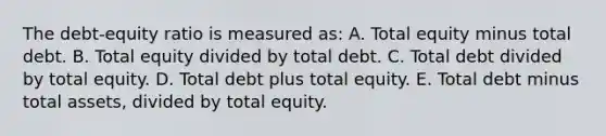 The debt-equity ratio is measured as: A. Total equity minus total debt. B. Total equity divided by total debt. C. Total debt divided by total equity. D. Total debt plus total equity. E. Total debt minus total assets, divided by total equity.