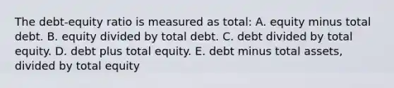 The debt-equity ratio is measured as total: A. equity minus total debt. B. equity divided by total debt. C. debt divided by total equity. D. debt plus total equity. E. debt minus total assets, divided by total equity