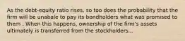 As the debt-equity ratio rises, so too does the probability that the firm will be unabale to pay its bondholders what was promised to them . When this happens, ownership of the firm's assets ultimately is transferred from the stockholders...