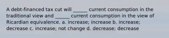 A debt-financed tax cut will ______ current consumption in the traditional view and ______ current consumption in the view of Ricardian equivalence. a. increase; increase b. increase; decrease c. increase; not change d. decrease; decrease