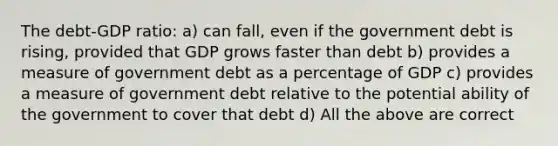 The debt-GDP ratio: a) can fall, even if the government debt is rising, provided that GDP grows faster than debt b) provides a measure of government debt as a percentage of GDP c) provides a measure of government debt relative to the potential ability of the government to cover that debt d) All the above are correct