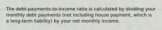 The debt-payments-to-income ratio is calculated by dividing your monthly debt payments (not including house payment, which is a long-term liability) by your net monthly income.