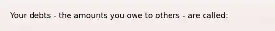 Your debts - the amounts you owe to others - are called: