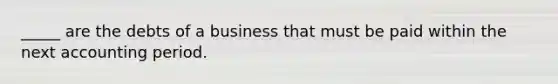 _____ are the debts of a business that must be paid within the next accounting period.