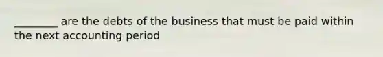 ________ are the debts of the business that must be paid within the next accounting period