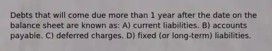 Debts that will come due more than 1 year after the date on the balance sheet are known as: A) current liabilities. B) accounts payable. C) deferred charges. D) fixed (or long-term) liabilities.