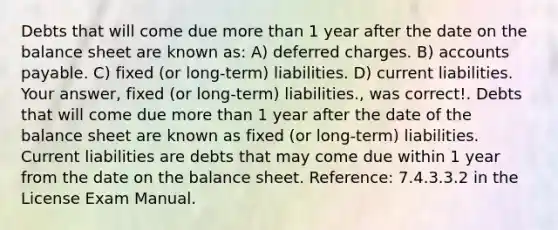 Debts that will come due more than 1 year after the date on the balance sheet are known as: A) deferred charges. B) accounts payable. C) fixed (or long-term) liabilities. D) current liabilities. Your answer, fixed (or long-term) liabilities., was correct!. Debts that will come due more than 1 year after the date of the balance sheet are known as fixed (or long-term) liabilities. Current liabilities are debts that may come due within 1 year from the date on the balance sheet. Reference: 7.4.3.3.2 in the License Exam Manual.