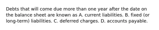 Debts that will come due more than one year after the date on the balance sheet are known as A. current liabilities. B. fixed (or long-term) liabilities. C. deferred charges. D. accounts payable.