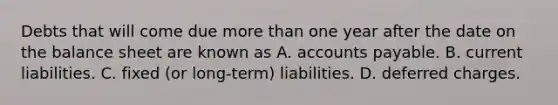 Debts that will come due more than one year after the date on the balance sheet are known as A. accounts payable. B. current liabilities. C. fixed (or long-term) liabilities. D. deferred charges.