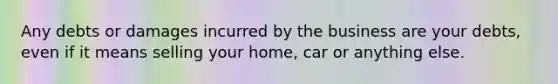 Any debts or damages incurred by the business are your debts, even if it means selling your home, car or anything else.