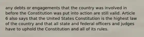 any debts or engagements that the country was involved in before the Constitution was put into action are still valid. Article 6 also says that the United States Constitution is the highest law of the country and that all state and federal officers and judges have to uphold the Constitution and all of its rules.